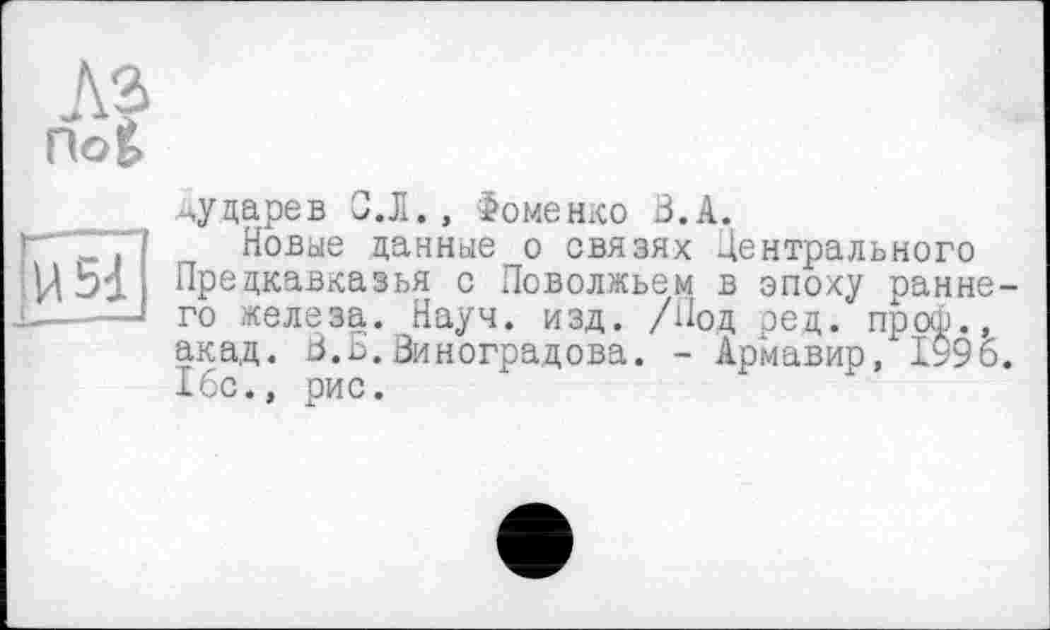 ﻿noè
Ы і	_
^ударев С.Л., Фоменко В.А.
Новые данные о связях Центрального Предкавказья с Поволжьем в эпоху ранне го железа. Науч. изд. /Под ред. пр оф., акад. В.Б.Виноградова. - Армавир, 1995 16с., рис.